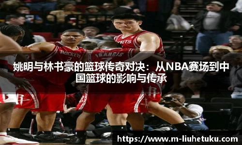 姚明与林书豪的篮球传奇对决：从NBA赛场到中国篮球的影响与传承