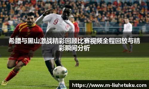 希腊与黑山激战精彩回顾比赛视频全程回放与精彩瞬间分析