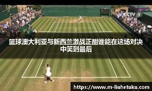 篮球澳大利亚与新西兰激战正酣谁能在这场对决中笑到最后