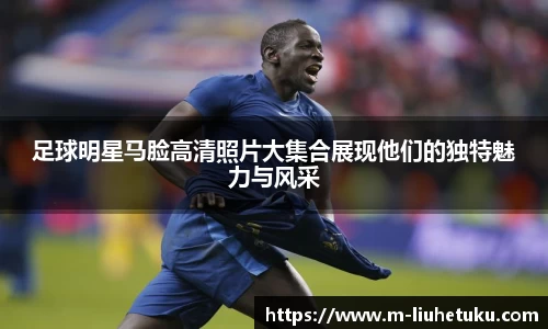 足球明星马脸高清照片大集合展现他们的独特魅力与风采